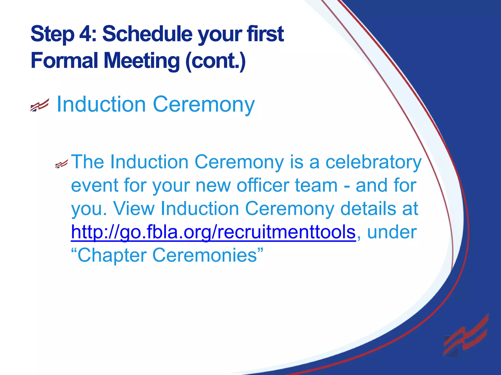 Step 4: Schedule your first
Formal Meeting (cont.)
Induction Ceremony
The Induction Ceremony is a celebratory
event for your new officer team - and for
you. View Induction Ceremony details at
http://go.fbla.org/recruitmenttools, under
“Chapter Ceremonies”

22

 