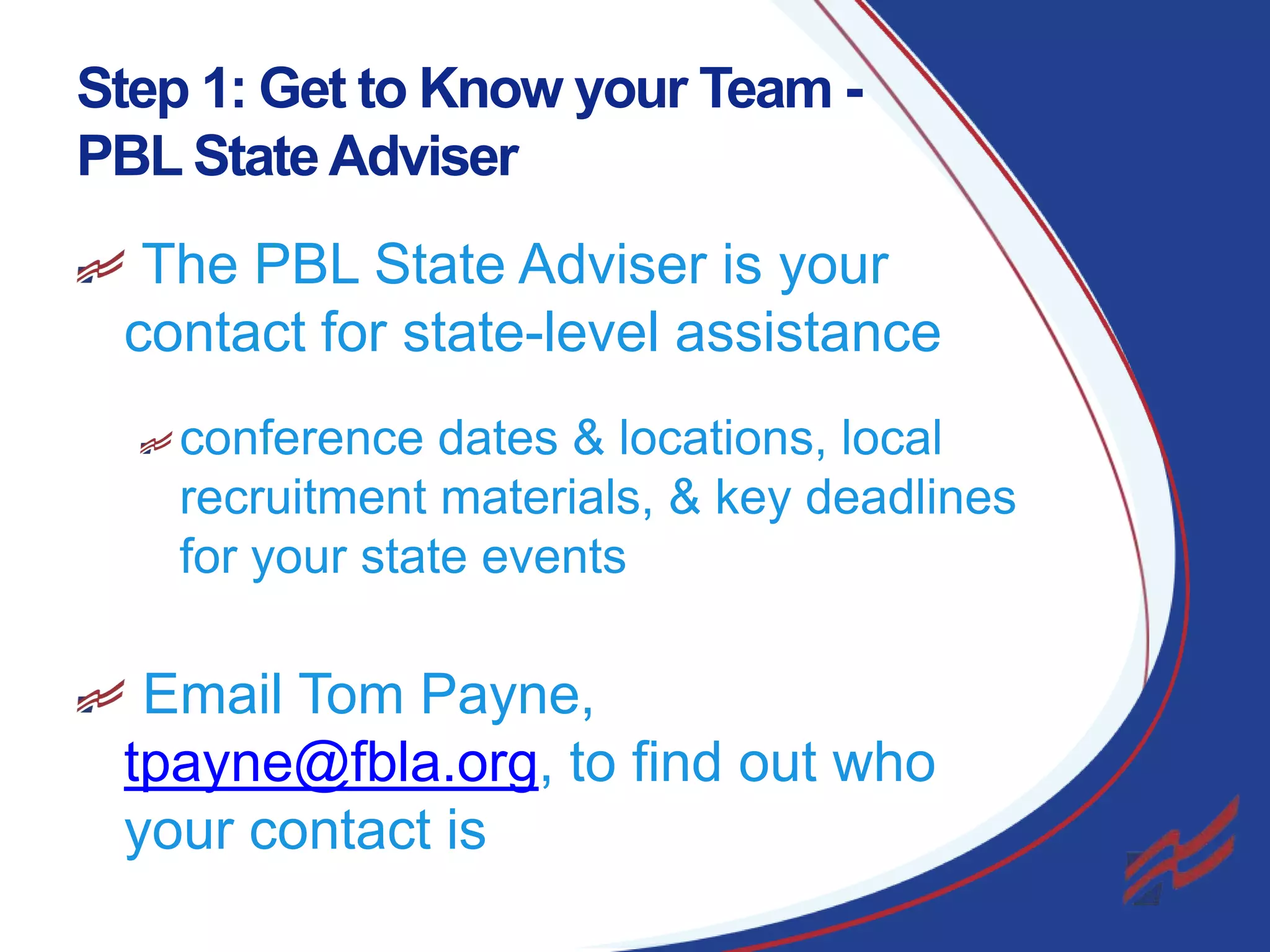 Step 1: Get to Know your Team PBL State Adviser
The PBL State Adviser is your
contact for state-level assistance
conference dates & locations, local
recruitment materials, & key deadlines
for your state events

Email Tom Payne,
tpayne@fbla.org, to find out who
your contact is
3

 