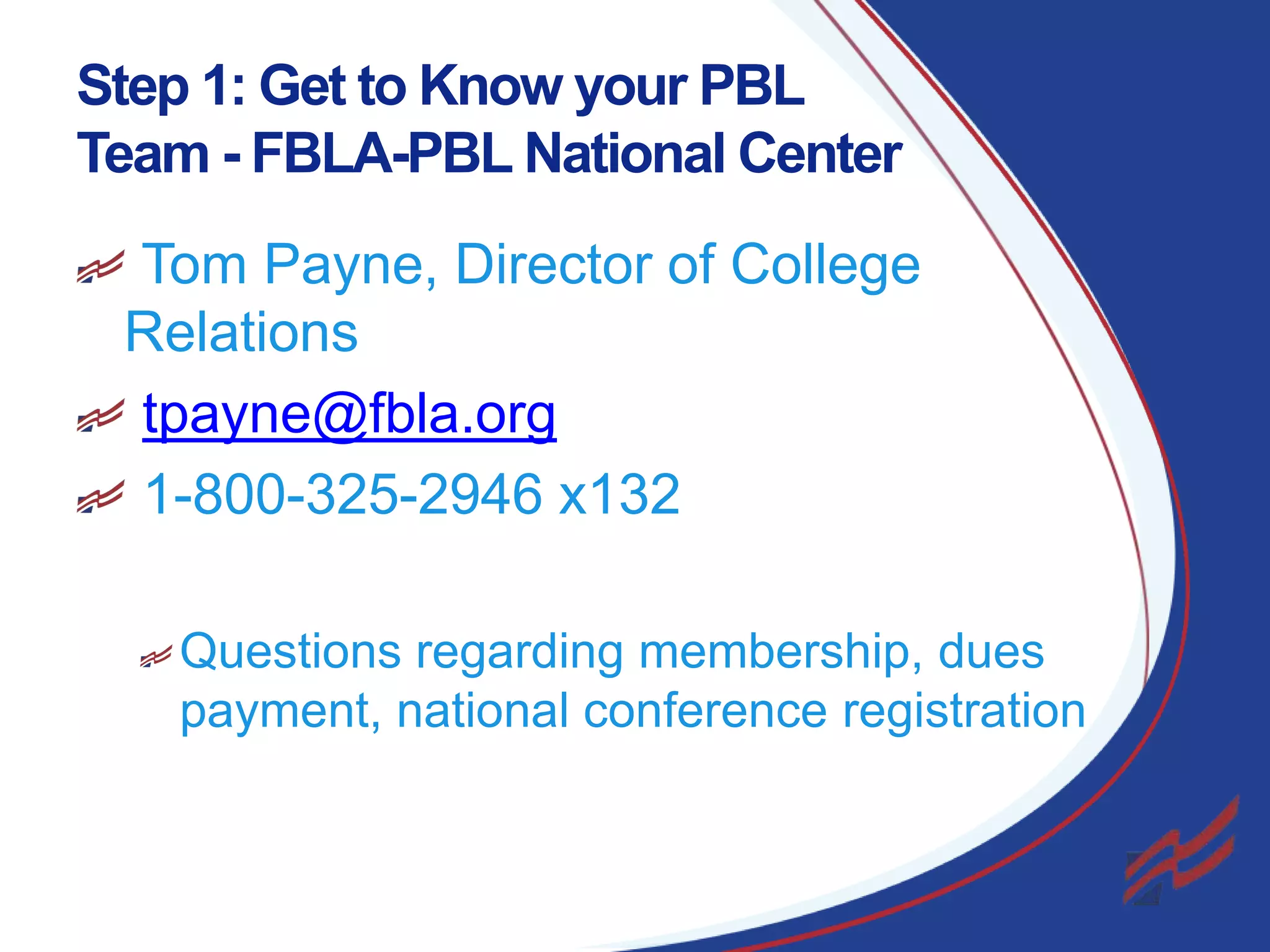 Step 1: Get to Know your PBL
Team - FBLA-PBL National Center
Tom Payne, Director of College
Relations
tpayne@fbla.org
1-800-325-2946 x132
Questions regarding membership, dues
payment, national conference registration

4

 
