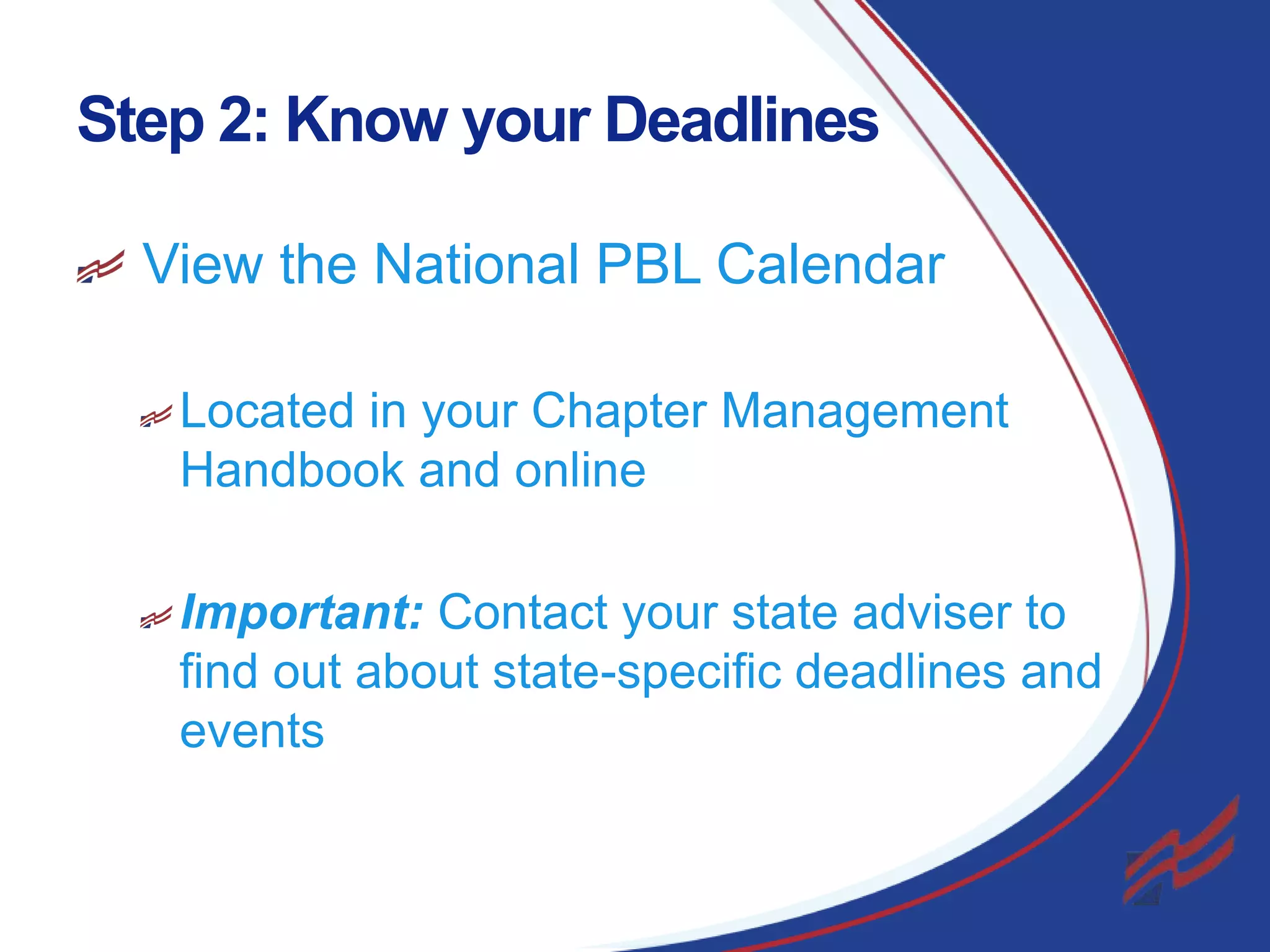 Step 2: Know your Deadlines
View the National PBL Calendar
Located in your Chapter Management
Handbook and online
Important: Contact your state adviser to
find out about state-specific deadlines and
events

6

 