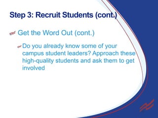 Step 3: Recruit Students (cont.)
Get the Word Out (cont.)
Do you already know some of your
campus student leaders? Approach these
high-quality students and ask them to get
involved

11

 