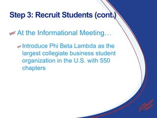 Step 3: Recruit Students (cont.)
At the Informational Meeting…
Introduce Phi Beta Lambda as the
largest collegiate business student
organization in the U.S. with 550
chapters

12

 