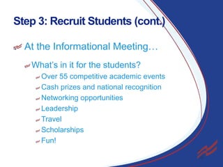 Step 3: Recruit Students (cont.)
At the Informational Meeting…
What’s in it for the students?
Over 55 competitive academic events
Cash prizes and national recognition
Networking opportunities
Leadership
Travel
Scholarships
Fun!
13

 