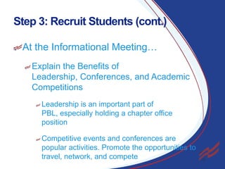 Step 3: Recruit Students (cont.)
At the Informational Meeting…
Explain the Benefits of
Leadership, Conferences, and Academic
Competitions
Leadership is an important part of
PBL, especially holding a chapter office
position

Competitive events and conferences are
popular activities. Promote the opportunities to
travel, network, and compete

15

 