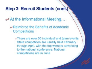 Step 3: Recruit Students (cont.)
At the Informational Meeting…
Reinforce the Benefits of Academic
Competitions
There are over 55 individual and team events.
State competition are usually held February
through April, with the top winners advancing
to the national conference. National
competitions are in June

18

 