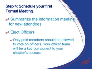 Step 4: Schedule your first
Formal Meeting
Summarize the information meeting
for new attendees
Elect Officers
Only paid members should be allowed
to vote on officers. Your officer team
will be a key component to your
chapter’s success

20

 