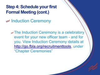 Step 4: Schedule your first
Formal Meeting (cont.)
Induction Ceremony
The Induction Ceremony is a celebratory
event for your new officer team - and for
you. View Induction Ceremony details at
http://go.fbla.org/recruitmenttools, under
“Chapter Ceremonies”

22

 