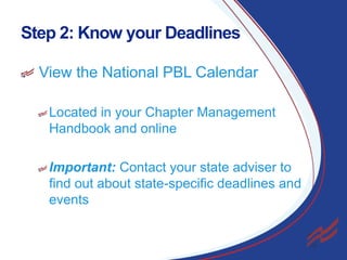 Step 2: Know your Deadlines
View the National PBL Calendar
Located in your Chapter Management
Handbook and online
Important: Contact your state adviser to
find out about state-specific deadlines and
events

6

 