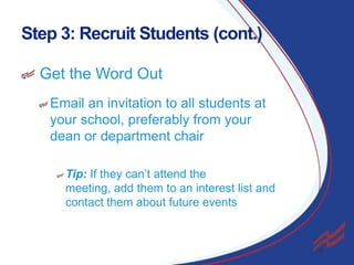 Step 3: Recruit Students (cont.)
Get the Word Out
Email an invitation to all students at
your school, preferably from your
dean or department chair
Tip: If they can’t attend the
meeting, add them to an interest list and
contact them about future events

8

 