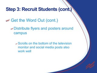 Step 3: Recruit Students (cont.)
Get the Word Out (cont.)
Distribute flyers and posters around
campus
Scrolls on the bottom of the television
monitor and social media posts also
work well

9

 