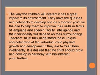  The way the children will interact it has a great
impact to its environment. They have the qualities
and potentials to develop and as a teacher you’ll be
the one to help them to improve their skills in terms
of language and speech facility, Intelligence and
their personality will depend on their surroundings.
Teachers’ must fully understand these unique
characteristics of the individual child physical
growth and devlopment if they are to treat them
intelligently. It is desired that the child should grow
and develop in harmony with his inherent
potentialities.
 