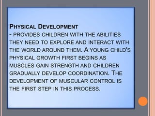 PHYSICAL DEVELOPMENT
- PROVIDES CHILDREN WITH THE ABILITIES
THEY NEED TO EXPLORE AND INTERACT WITH
THE WORLD AROUND THEM. A YOUNG CHILD'S
PHYSICAL GROWTH FIRST BEGINS AS
MUSCLES GAIN STRENGTH AND CHILDREN
GRADUALLY DEVELOP COORDINATION. THE
DEVELOPMENT OF MUSCULAR CONTROL IS
THE FIRST STEP IN THIS PROCESS.
 