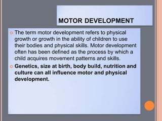 MOTOR DEVELOPMENT
 The term motor development refers to physical
growth or growth in the ability of children to use
their bodies and physical skills. Motor development
often has been defined as the process by which a
child acquires movement patterns and skills.
 Genetics, size at birth, body build, nutrition and
culture can all influence motor and physical
development.
 