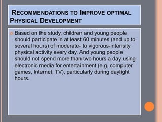 RECOMMENDATIONS TO IMPROVE OPTIMAL
PHYSICAL DEVELOPMENT
 Based on the study, children and young people
should participate in at least 60 minutes (and up to
several hours) of moderate- to vigorous-intensity
physical activity every day. And young people
should not spend more than two hours a day using
electronic media for entertainment (e.g. computer
games, Internet, TV), particularly during daylight
hours.
 