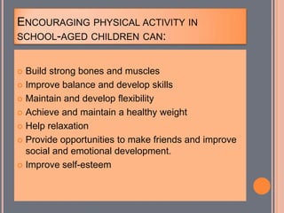 ENCOURAGING PHYSICAL ACTIVITY IN
SCHOOL-AGED CHILDREN CAN:
 Build strong bones and muscles
 Improve balance and develop skills
 Maintain and develop flexibility
 Achieve and maintain a healthy weight
 Help relaxation
 Provide opportunities to make friends and improve
social and emotional development.
 Improve self-esteem
 