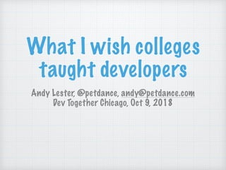 What I wish colleges
taught developers
Andy Lester, @petdance, andy@petdance.com
Dev Together Chicago, Oct 9, 2018
 
