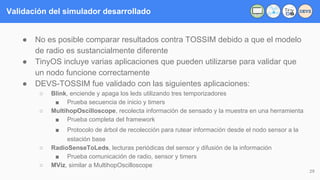 Validación del simulador desarrollado
● No es posible comparar resultados contra TOSSIM debido a que el modelo
de radio es sustancialmente diferente
● TinyOS incluye varias aplicaciones que pueden utilizarse para validar que
un nodo funcione correctamente
● DEVS-TOSSIM fue validado con las siguientes aplicaciones:
○ Blink, enciende y apaga los leds utilizando tres temporizadores
■ Prueba secuencia de inicio y timers
○ MultihopOscilloscope, recolecta información de sensado y la muestra en una herramienta
■ Prueba completa del framework
■ Protocolo de árbol de recolección para rutear información desde el nodo sensor a la
estación base
○ RadioSenseToLeds, lecturas periódicas del sensor y difusión de la información
■ Prueba comunicación de radio, sensor y timers
○ MViz, similar a MultihopOscilloscope
29
DEVS
 
