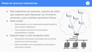 Redes de sensores inalámbricas
● Red inalámbrica de sensores: conjunto de nodos
que cooperan para interactuar con el entorno
sensando y para controlar parámetros físicos
● Nodo (mote)
○ Está equipado con un componente sensor/actuador y
comunicación inalámbrica
○ Tiene escasos recursos de comunicación,
procesamiento y energía
● Estación base o nodo recolector (sink)
○ Recolecta la información de sensado que envían los
nodos de la red de sensores
○ Está conectada a una computadora que procesa la
información recibida
4
nodo
recolector
Servidor 1 Servidor 2 BD
 