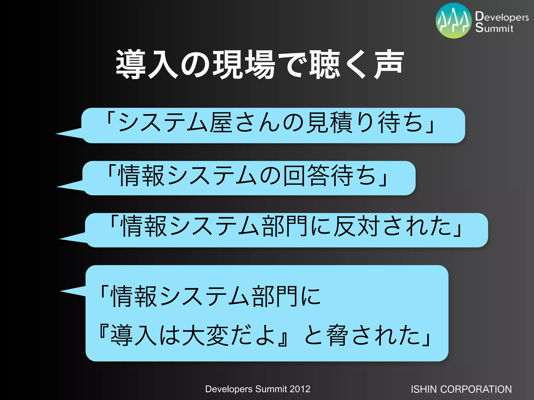 導入の現場で聴く声
「システム屋さんの見積り待ち」

「情報システムの回答待ち」

「情報システム部門に反対された」

「情報システム部門に
『導入は大変だよ』と脅された」

     Developers Summit 2012   ISHIN CORPORATION
 