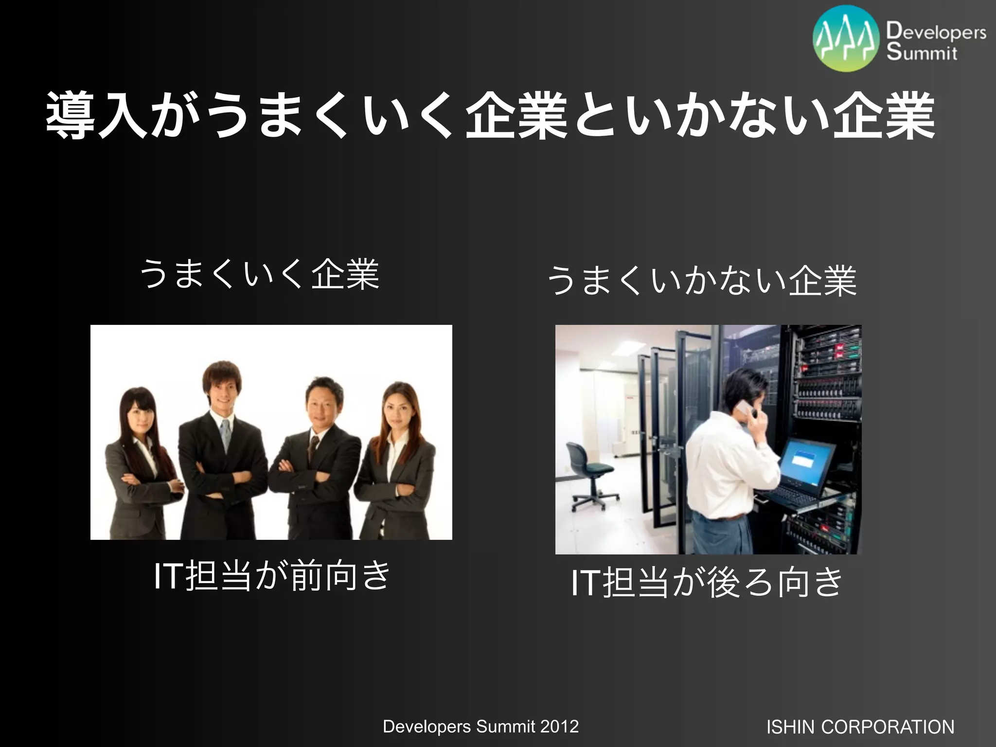 導入がうまくいく企業といかない企業

 うまくいく企業                     うまくいかない企業




  IT担当が前向き                     IT担当が後ろ向き


           Developers Summit 2012    ISHIN CORPORATION
 