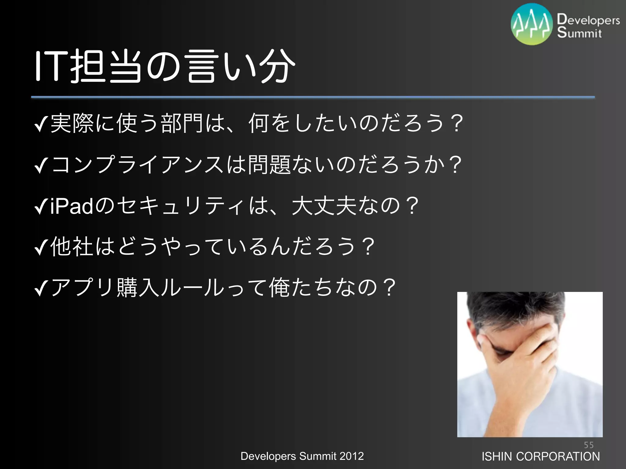 IT担当の言い分
✓実際に使う部門は、何をしたいのだろう？
✓コンプライアンスは問題ないのだろうか？
✓iPadのセキュリティは、大丈夫なの？
✓他社はどうやっているんだろう？
✓アプリ購入ルールって俺たちなの？




                                                 55
          Developers Summit 2012   ISHIN CORPORATION
 