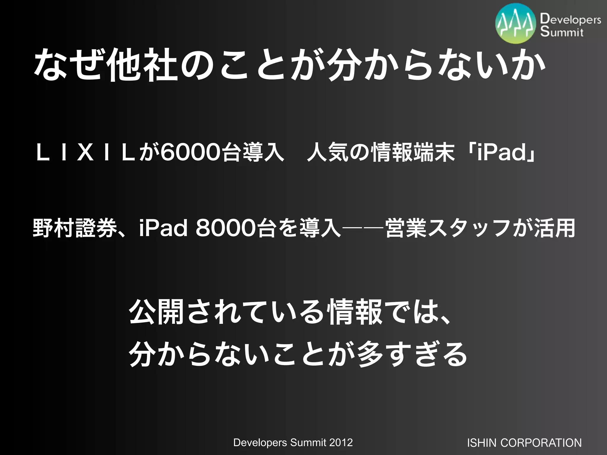 なぜ他社のことが分からないか

ＬＩＸＩＬが6000台導入 人気の情報端末「iPad」


野村證券、iPad 8000台を導入――営業スタッフが活用



     公開されている情報では、
     分からないことが多すぎる

          Developers Summit 2012   ISHIN CORPORATION
 