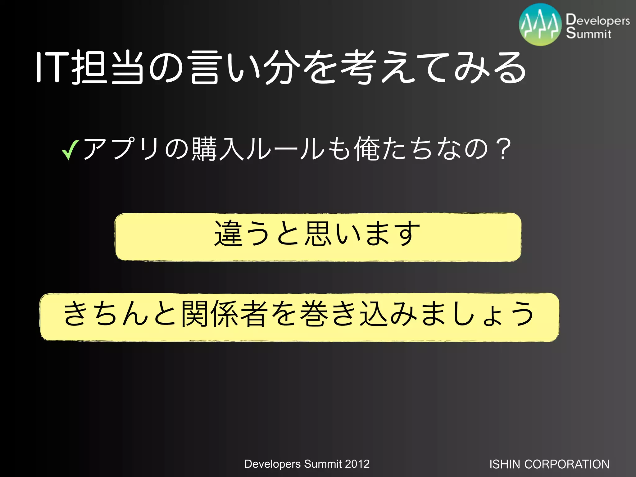 IT担当の言い分を考えてみる

✓アプリの購入ルールも俺たちなの？


     違うと思います

きちんと関係者を巻き込みましょう



      Developers Summit 2012   ISHIN CORPORATION
 