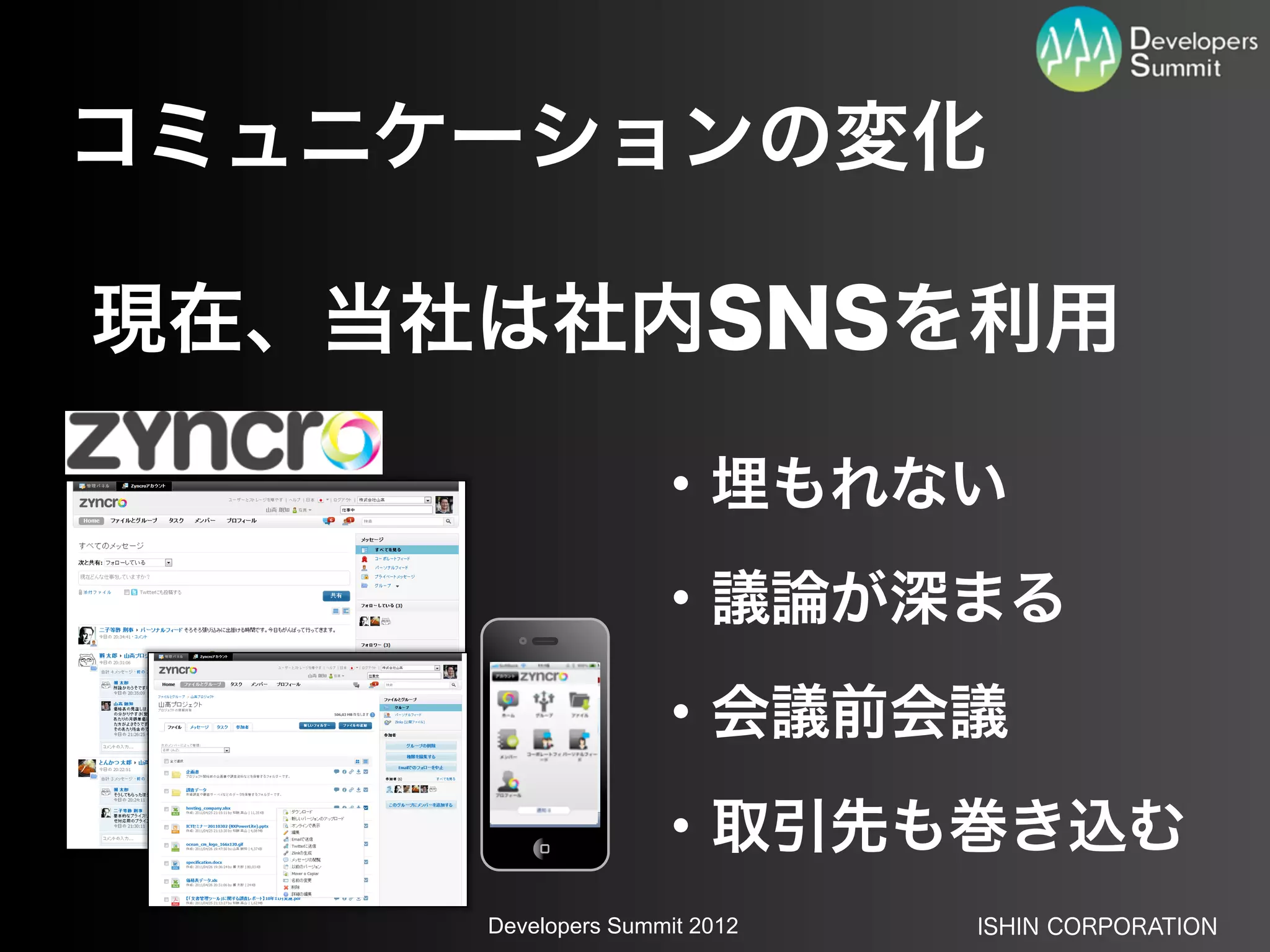 コミュニケーションの変化

現在、当社は社内SNSを利用

                   ・埋もれない
                   ・議論が深まる
                   ・会議前会議
                   ・取引先も巻き込む
     Developers Summit 2012   ISHIN CORPORATION
 