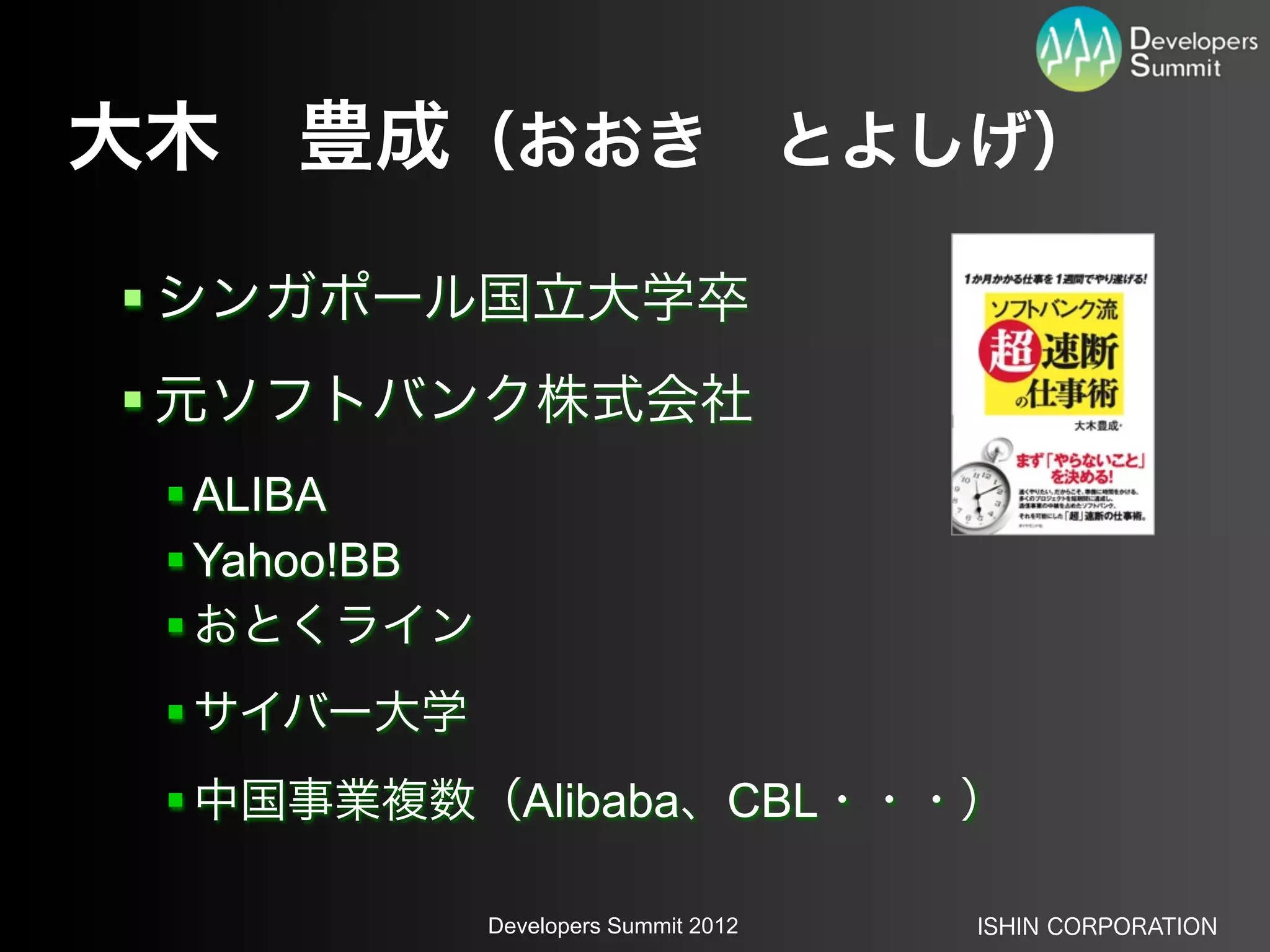 大木 豊成（おおき とよしげ）
 シンガポール国立大学卒
 元ソフトバンク株式会社
  ALIBA
  Yahoo!BB
  おとくライン
  サイバー大学
  中国事業複数（Alibaba、CBL・・・）

              Developers Summit 2012   ISHIN CORPORATION
 