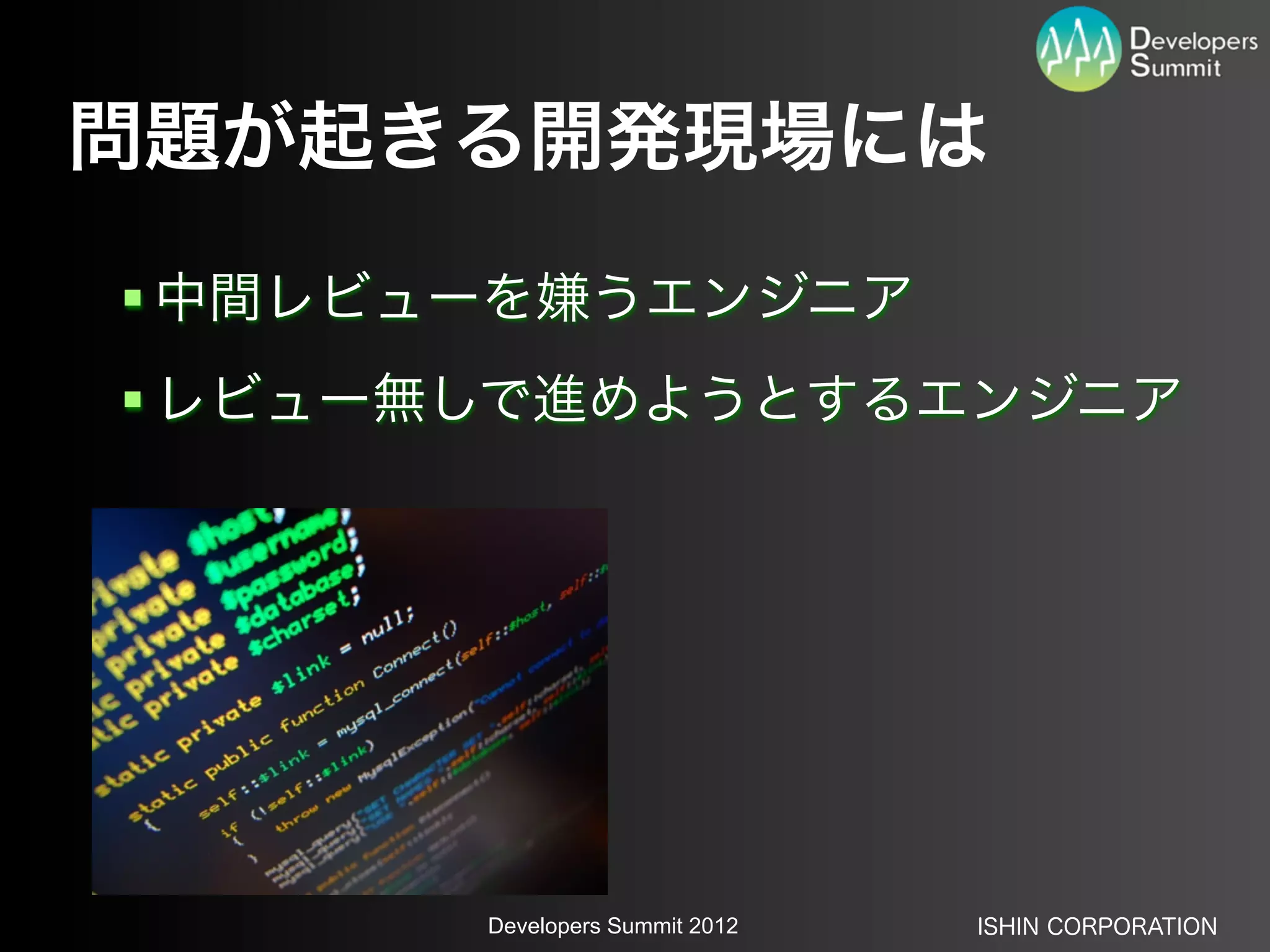 問題が起きる開発現場には
 中間レビューを嫌うエンジニア
 レビュー無しで進めようとするエンジニア




       Developers Summit 2012   ISHIN CORPORATION
 