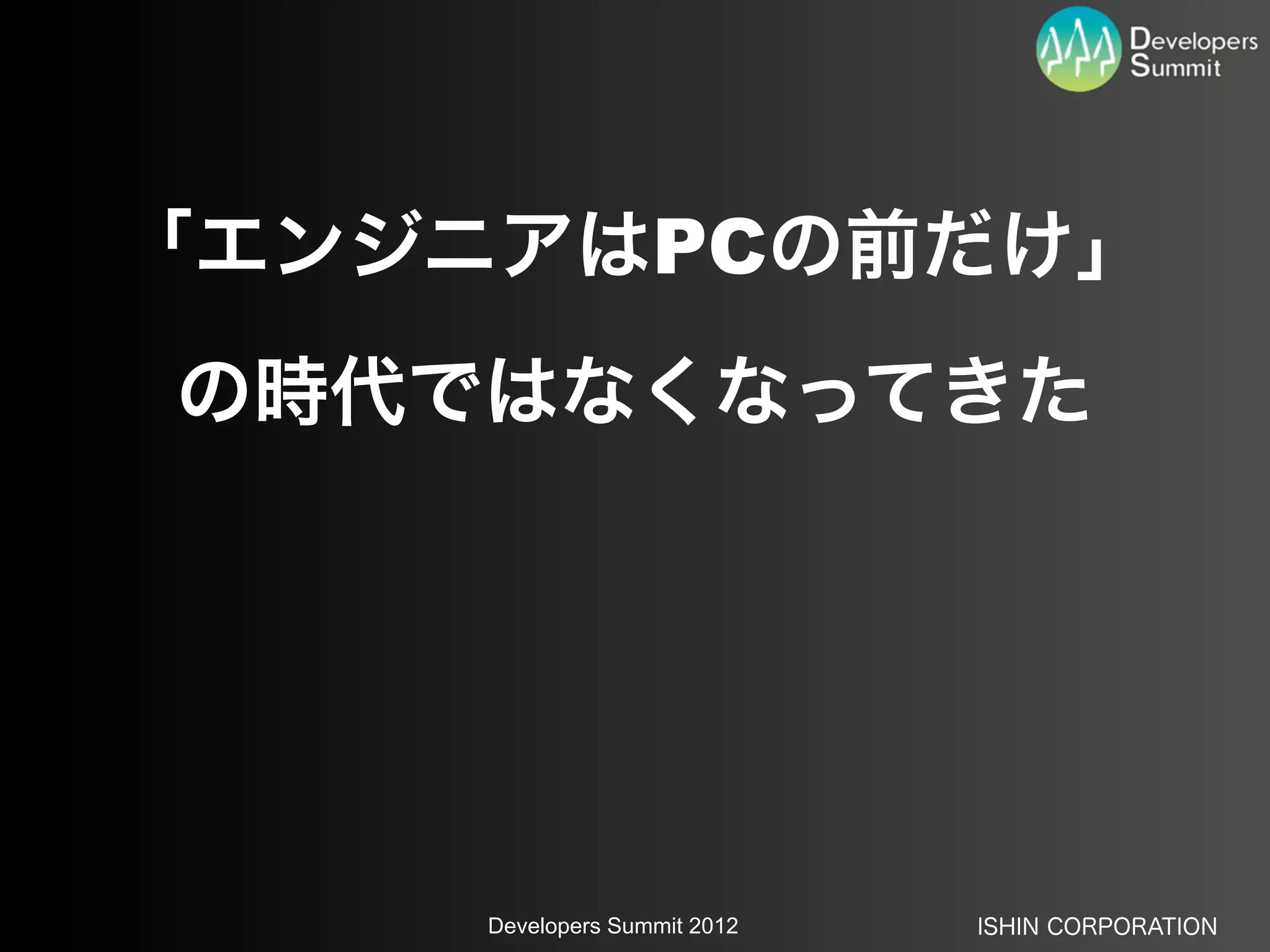 「エンジニアはPCの前だけ」
の時代ではなくなってきた




     Developers Summit 2012   ISHIN CORPORATION
 