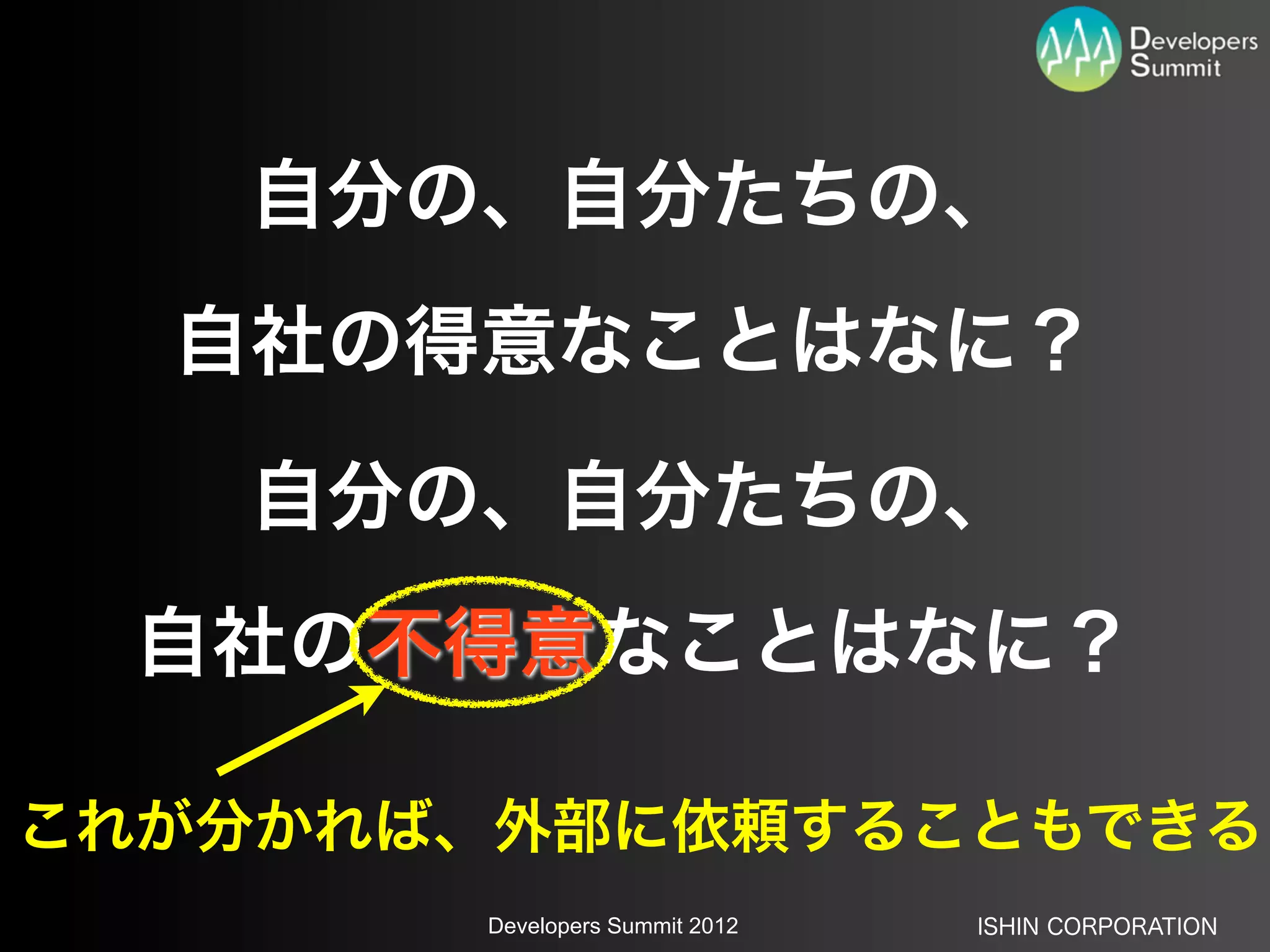 自分の、自分たちの、
  自社の得意なことはなに？

   自分の、自分たちの、
 自社の不得意なことはなに？

これが分かれば、外部に依頼することもできる
       Developers Summit 2012   ISHIN CORPORATION
 