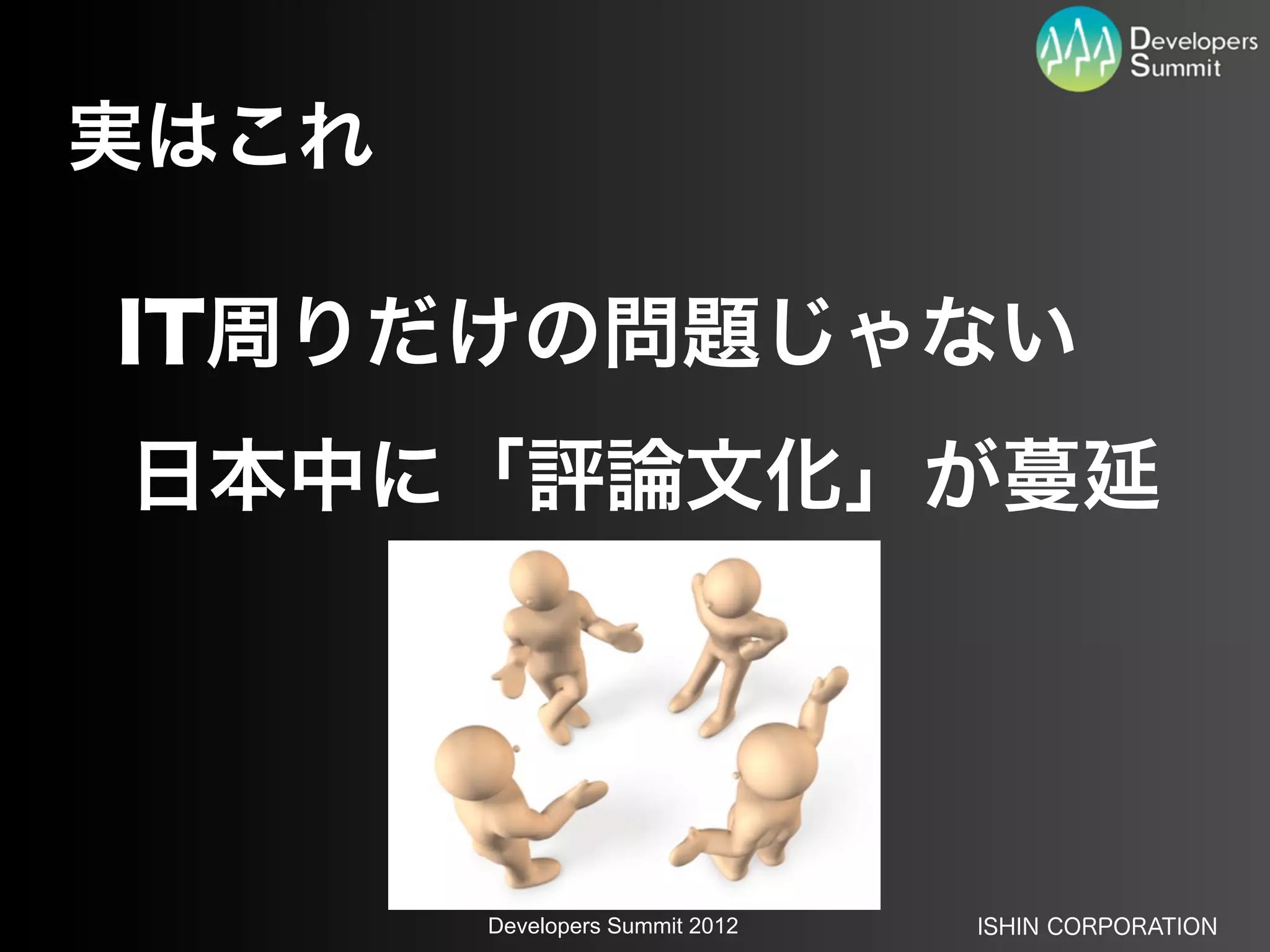 実はこれ

IT周りだけの問題じゃない
日本中に「評論文化」が蔓延




       Developers Summit 2012   ISHIN CORPORATION
 