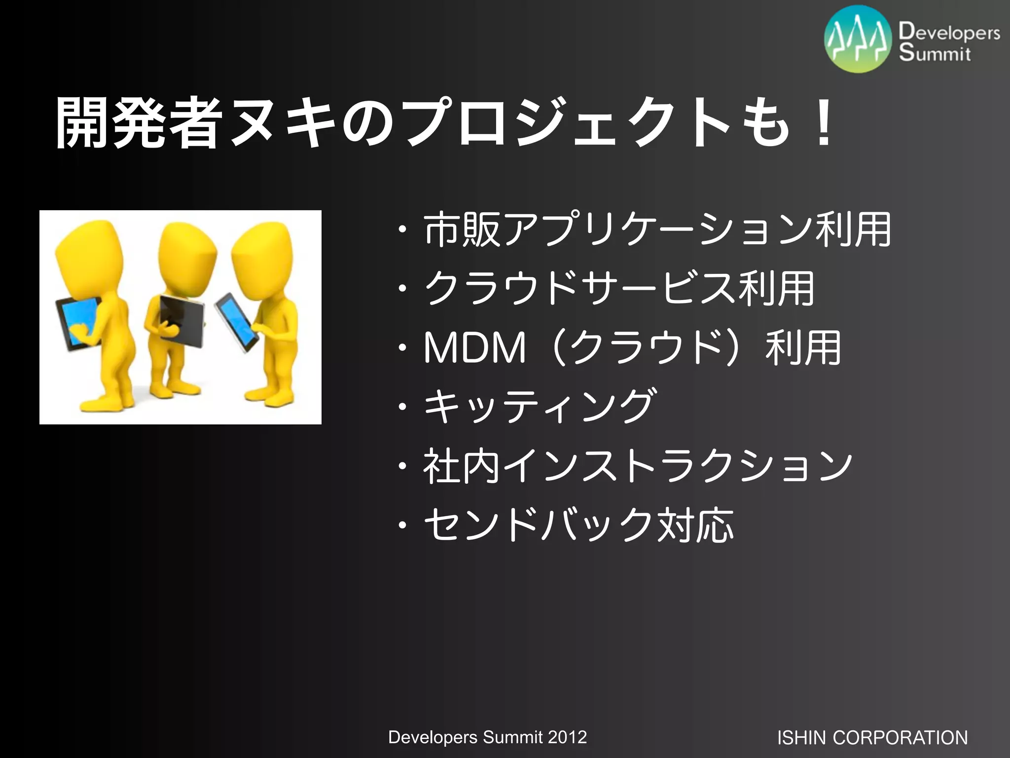 開発者ヌキのプロジェクトも！
     ・市販アプリケーション利用
     ・クラウドサービス利用
     ・MDM（クラウド）利用
     ・キッティング
     ・社内インストラクション
     ・センドバック対応




     Developers Summit 2012   ISHIN CORPORATION
 
