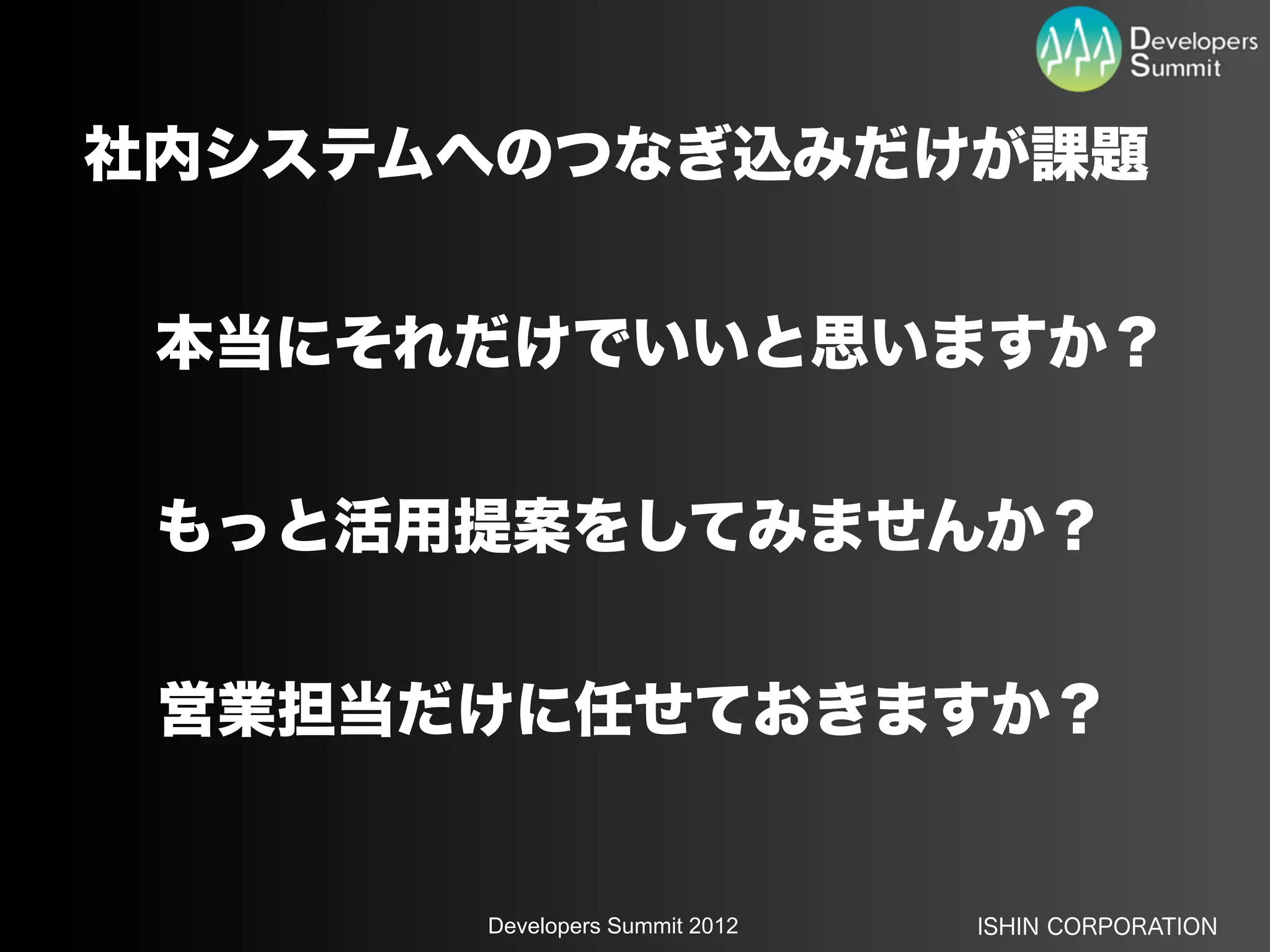 社内システムへのつなぎ込みだけが課題


 本当にそれだけでいいと思いますか？


 もっと活用提案をしてみませんか？


 営業担当だけに任せておきますか？


      Developers Summit 2012   ISHIN CORPORATION
 