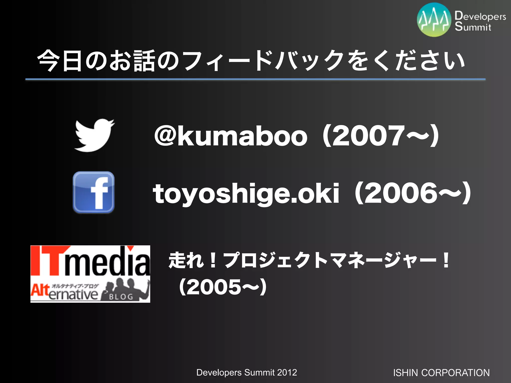今日のお話のフィードバックをください


    @kumaboo（2007∼）

    toyoshige.oki（2006∼）

     走れ！プロジェクトマネージャー！
     （2005∼）



      Developers Summit 2012   ISHIN CORPORATION
 