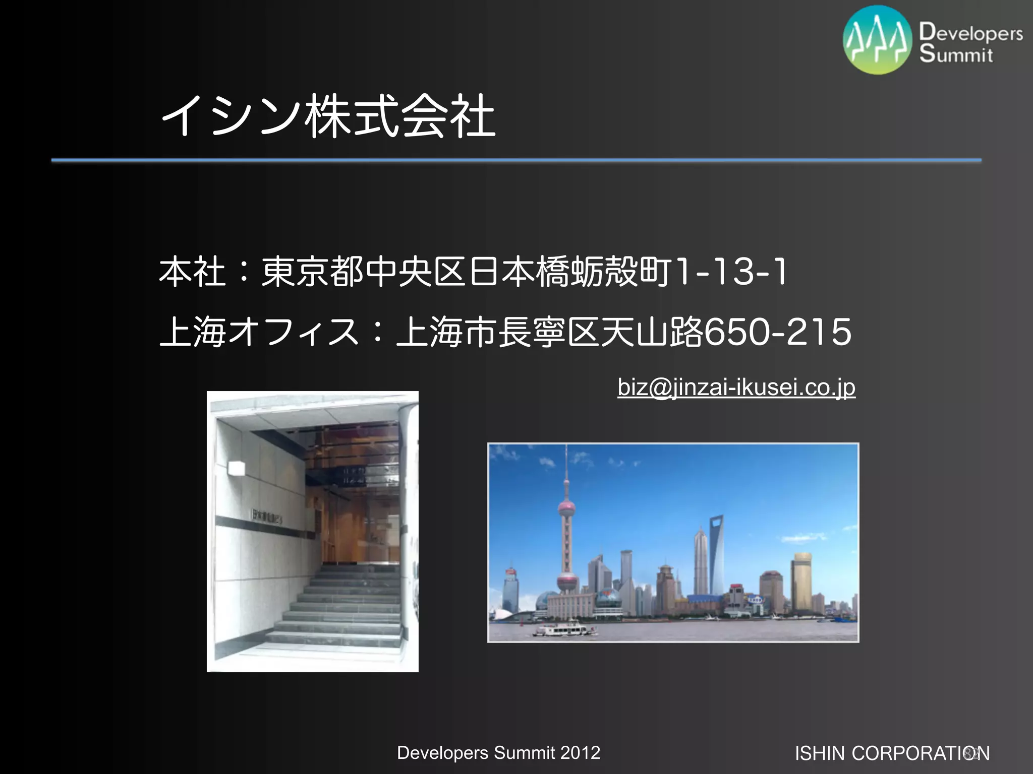 イシン株式会社


本社：東京都中央区日本橋蛎殻町1-13-1
上海オフィス：上海市長寧区天山路650-215
                                biz@jinzai-ikusei.co.jp




       Developers Summit 2012                    ISHIN CORPORATION
                                                                82
 