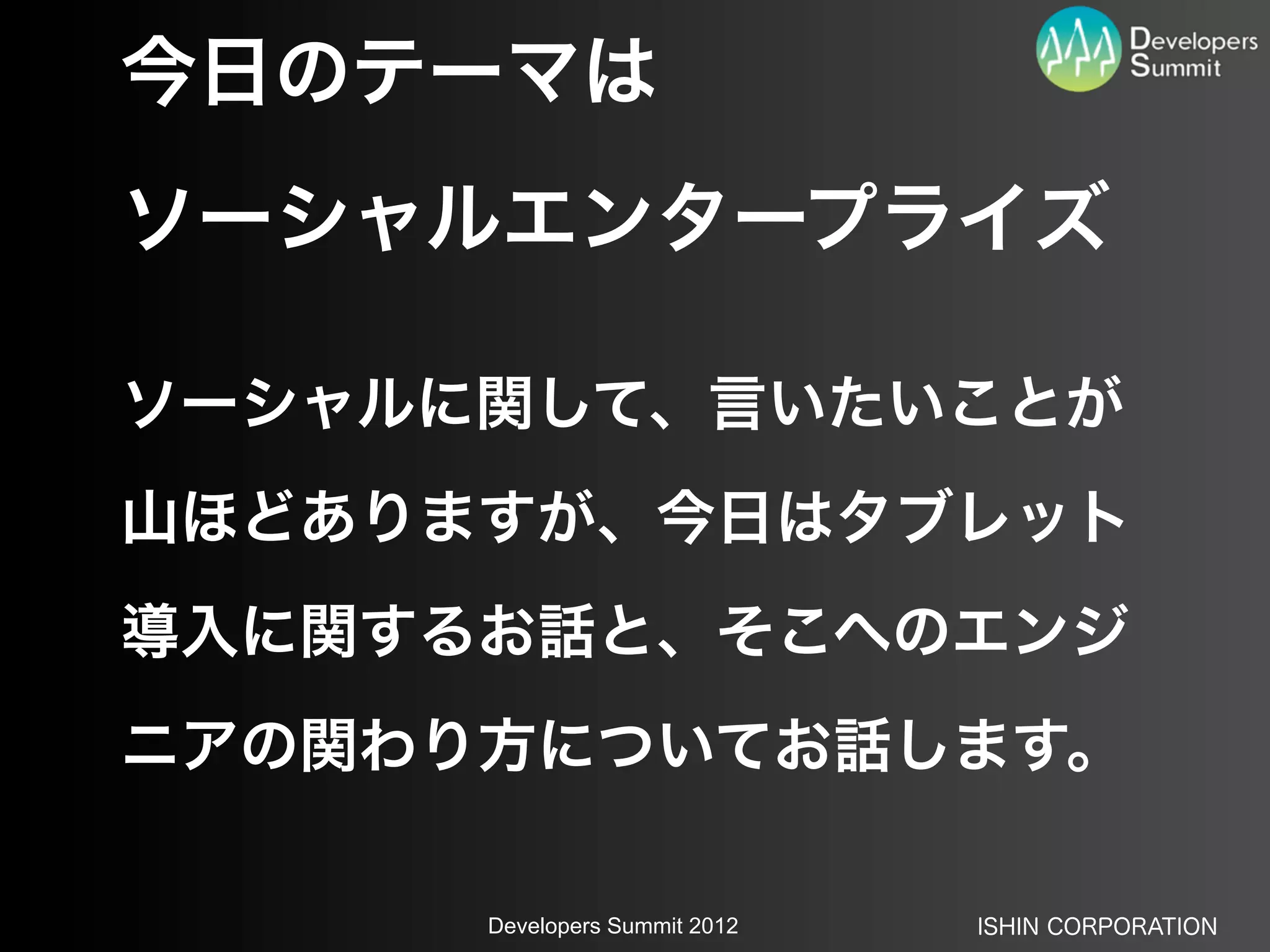 今日のテーマは
ソーシャルエンタープライズ

ソーシャルに関して、言いたいことが
山ほどありますが、今日はタブレット
導入に関するお話と、そこへのエンジ
ニアの関わり方についてお話します。

      Developers Summit 2012   ISHIN CORPORATION
 