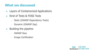 What we discussed
● Layers of Containerized Applications
● Kind of Tests & FOSS Tools
○ Static (OWASP Dependency Track)
○ Dynamic (OWASP Zap)
● Building the pipeline
○ OWASP Glue
○ Image Certification
 