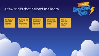 A few tricks that helped me learn
Find your
security
mentor
Turn up at
post
mortems
Smashing
Security
Podcast
Offer help
during pen
tests
Find a
security
course
online
 