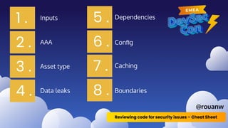 1 .
2 .
3 .
4 .
5 .
6 .
7 .
8 .
Inputs
AAA
Asset type
Data leaks
Dependencies
Boundaries
Conﬁg
Caching
Reviewing code for security issues – Cheat Sheet
@rouanw
 