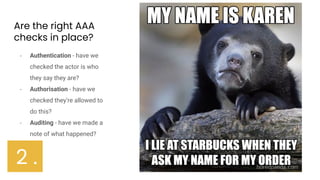 Are the right AAA
checks in place?
- Authentication - have we
checked the actor is who
they say they are?
- Authorisation - have we
checked they’re allowed to
do this?
- Auditing - have we made a
note of what happened?
2 .
 