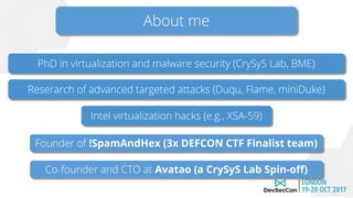 About me
Intel virtualization hacks (e.g., XSA-59)
Reserarch of advanced targeted attacks (Duqu, Flame, miniDuke)
Founder of !SpamAndHex (3x DEFCON CTF Finalist team)
PhD in virtualization and malware security (CrySyS Lab, BME)
Co-founder and CTO at Avatao (a CrySyS Lab Spin-off)
 