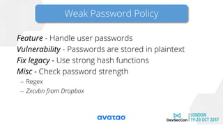 Weak password policy
Feature - Handle user passwords
Vulnerability - Passwords are stored in plaintext
Fix legacy - Use strong hash functions
Misc - Check password strength
– Regex
– Zxcvbn from Dropbox
Weak Password Policy
 