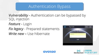 Vulnerability - Authentication can be bypassed by
SQL injection
Feature - Login
Fix legacy - Prepared statements
Write new – Use hibernate
Authentication Bypass
 