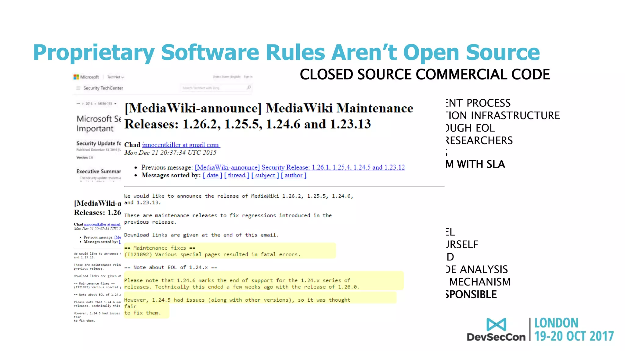 CLOSED SOURCE COMMERCIAL CODE
• TRADITIONAL PROCUREMENT PROCESS
• ALERTING AND NOTIFICATION INFRASTRUCTURE
• SUPPORT AVAILABLE THROUGH EOL
• STAFFED WITH SECURITY RESEARCHERS
• REGULAR PATCH UPDATES
• DEDICATED SUPPORT TEAM WITH SLA
OPEN SOURCE CODE
• AD-HOC ADOPTION MODEL
• MONITOR NEWSFEEDS YOURSELF
• EOL MAY CREATE DEADEND
• “COMMUNITY”-BASED CODE ANALYSIS
• NO STANDARD PATCHING MECHANISM
• ULTIMATELY, YOU ARE RESPONSIBLE
Proprietary Software Rules Aren’t Open Source
 