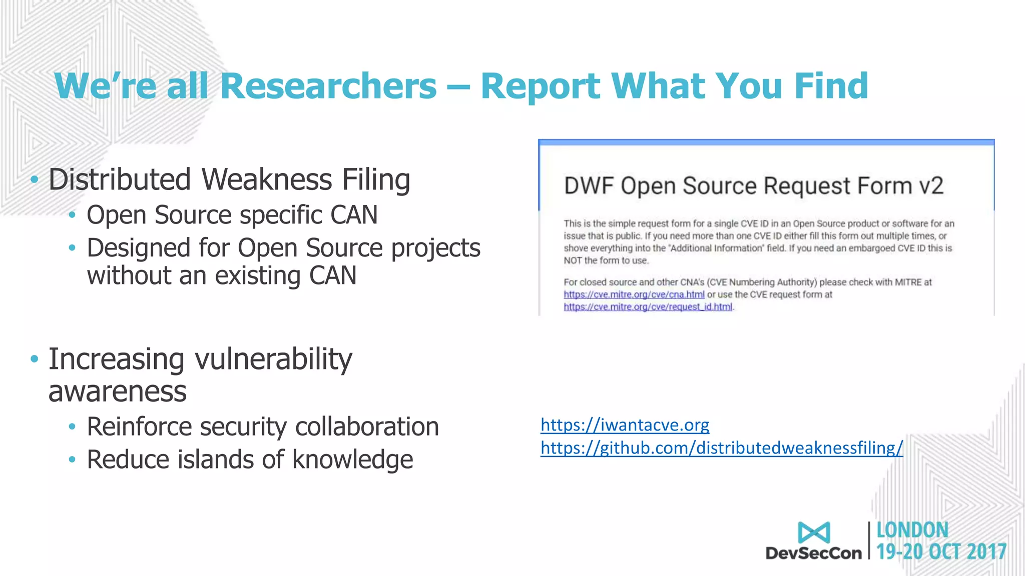 We’re all Researchers – Report What You Find
• Distributed Weakness Filing
• Open Source specific CAN
• Designed for Open Source projects
without an existing CAN
• Increasing vulnerability
awareness
• Reinforce security collaboration
• Reduce islands of knowledge
https://iwantacve.org
https://github.com/distributedweaknessfiling/
 