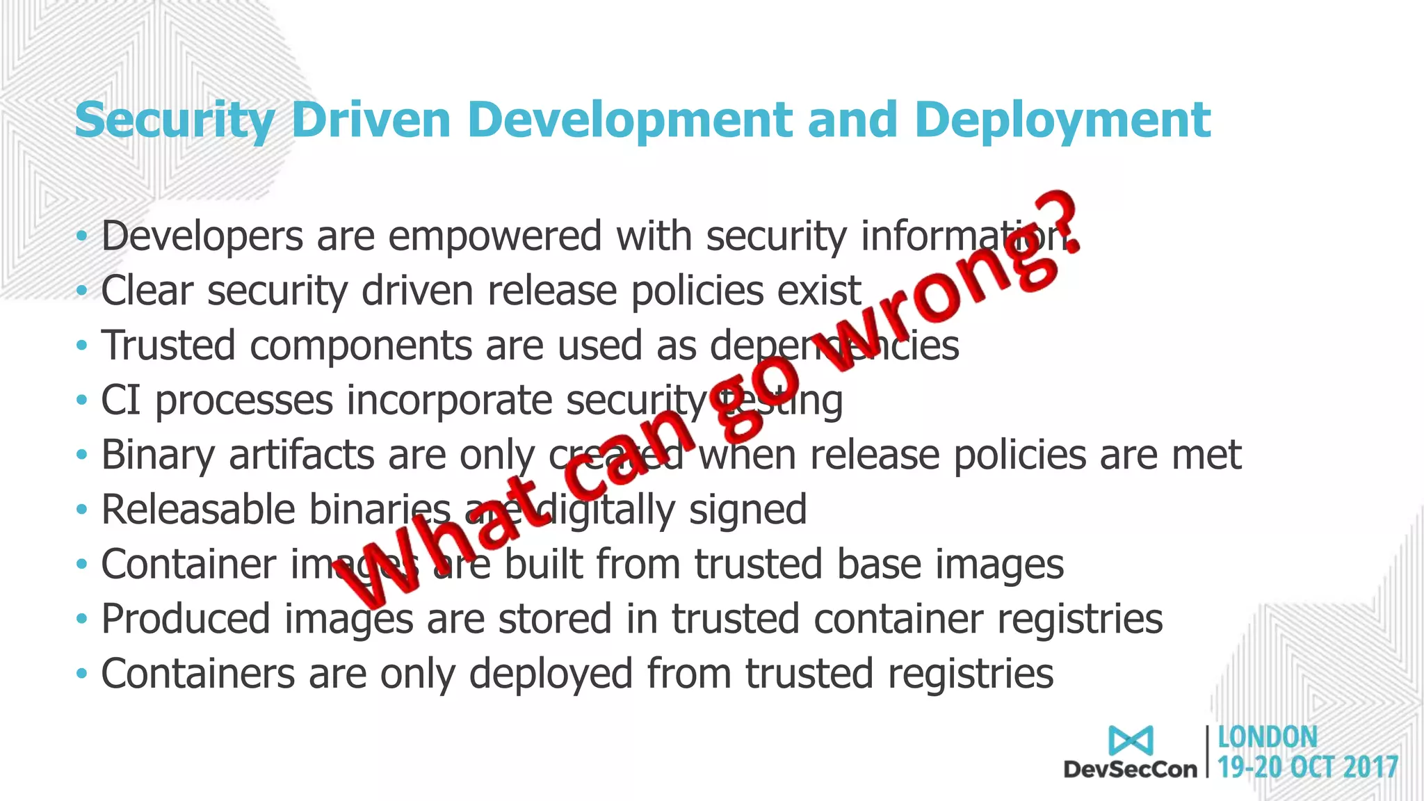 Security Driven Development and Deployment
• Developers are empowered with security information
• Clear security driven release policies exist
• Trusted components are used as dependencies
• CI processes incorporate security testing
• Binary artifacts are only created when release policies are met
• Releasable binaries are digitally signed
• Container images are built from trusted base images
• Produced images are stored in trusted container registries
• Containers are only deployed from trusted registries
 