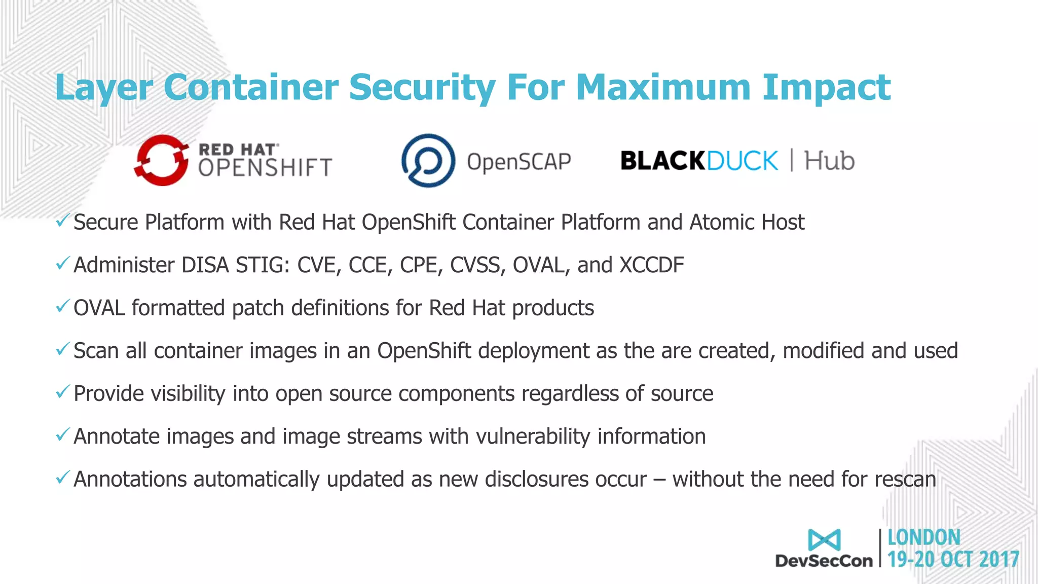 Layer Container Security For Maximum Impact
Secure Platform with Red Hat OpenShift Container Platform and Atomic Host
Administer DISA STIG: CVE, CCE, CPE, CVSS, OVAL, and XCCDF
OVAL formatted patch definitions for Red Hat products
Scan all container images in an OpenShift deployment as the are created, modified and used
Provide visibility into open source components regardless of source
Annotate images and image streams with vulnerability information
Annotations automatically updated as new disclosures occur – without the need for rescan
 