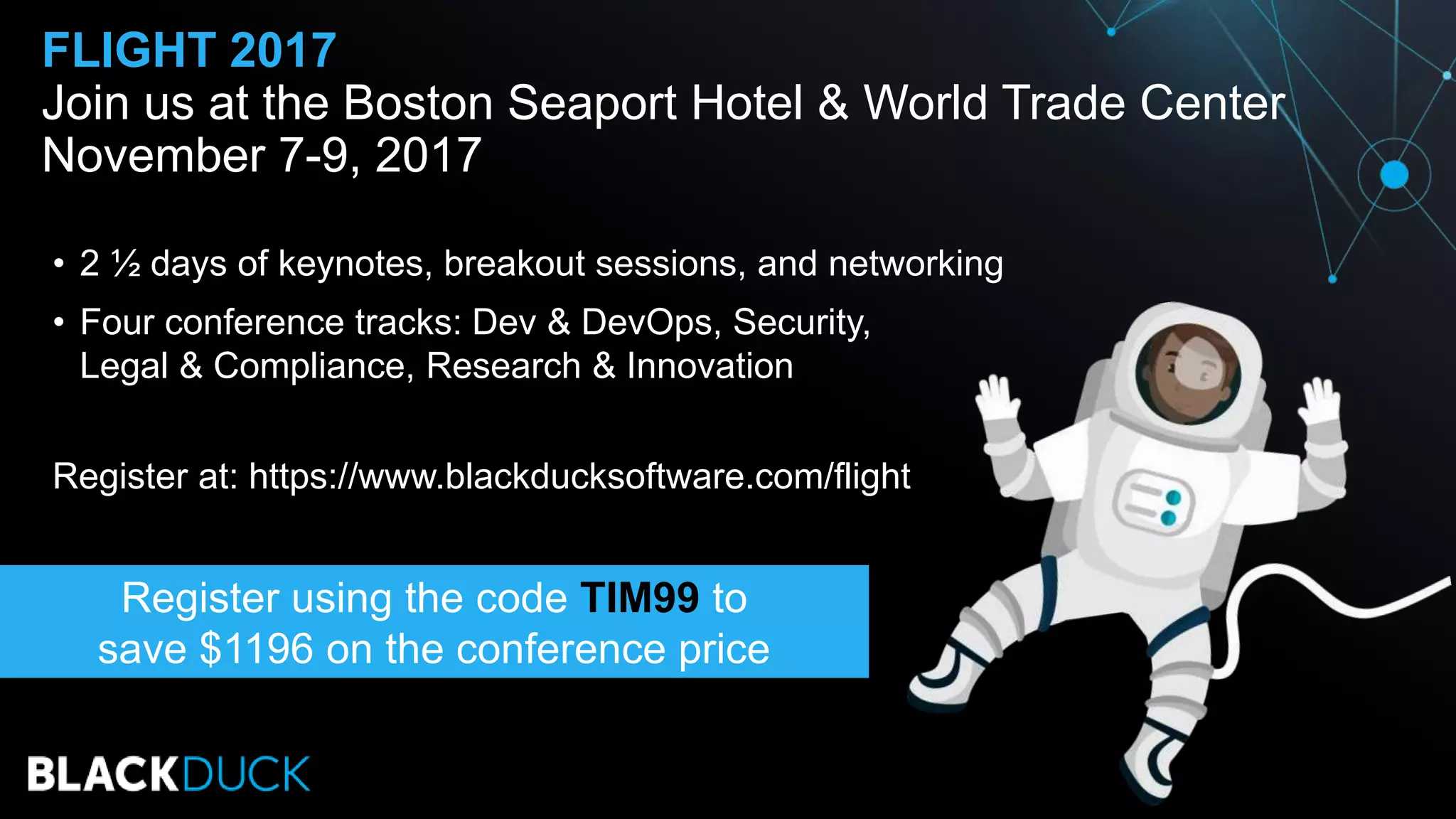 • 2 ½ days of keynotes, breakout sessions, and networking
• Four conference tracks: Dev & DevOps, Security,
Legal & Compliance, Research & Innovation
Register at: https://www.blackducksoftware.com/flight
FLIGHT 2017
Join us at the Boston Seaport Hotel & World Trade Center
November 7-9, 2017
Register using the code TIM99 to
save $1196 on the conference price
 